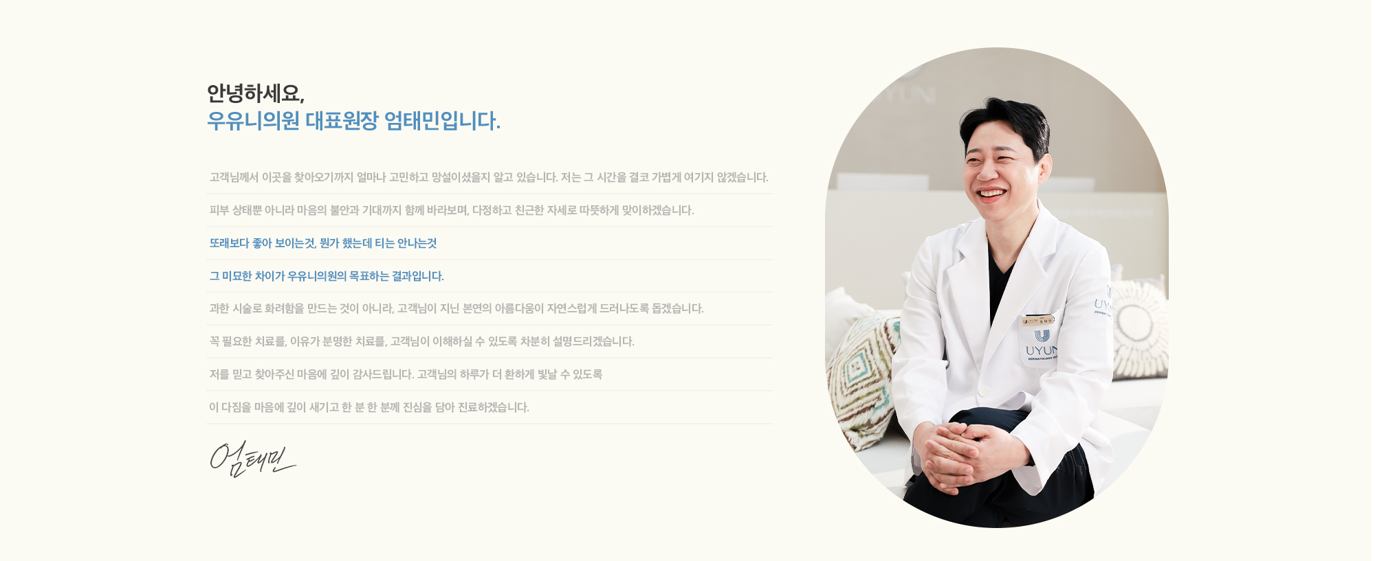 [안녕하세요, 우유니의원 대표원장 엄태민입니다.] 고객님께서 이곳을 찾아오기까지 얼마나 고민하고 망설이셨을지 알고 있습니다. 저는 그 시간을 결코 가볍게 여기지 않겠습니다. 피부 상태뿐 아니라 마음의 불안과 기대까지 함께 바라보며, 다정하고 친근한 자세로 따뜻하게 맞이하겠습니다. 또래보다 좋아 보이는것, 뭔가 했는데 티는 안나는것 그 미묘한 차이가 우유니의원의 목표하는 결과입니다. 과한 시술로 화려함을 만드는 것이 아니라, 고객님이 지닌 본연의 아름다움이 자연스럽게 드러나도록 돕겠습니다. 꼭 필요한 치료를, 이유가 분명한 치료를, 고객님이 이해하실 수 있도록 차분히 설명드리겠습니다. 저를 믿고 찾아주신 마음에 깊이 감사드립니다. 고객님의 하루가 더 환하게 빛날 수 있도록 이 다짐을 마음에 깊이 새기고 한 분 한 분께 진심을 담아 진료하겠습니다. 엄태민