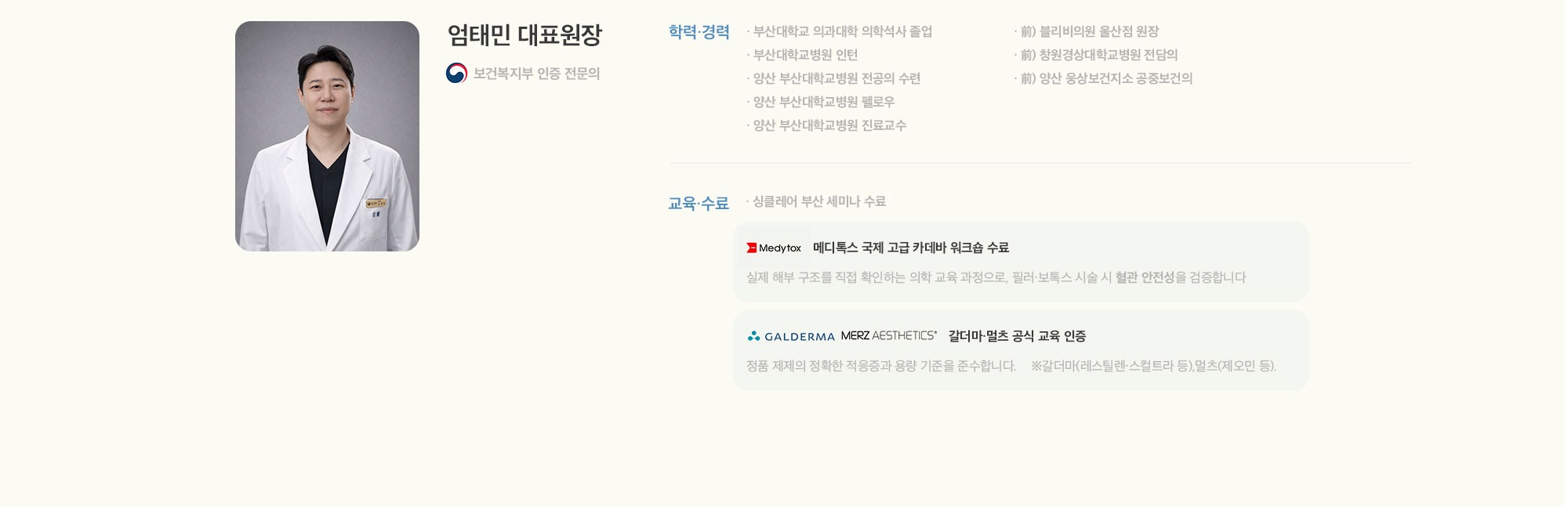 [엄태민 대표원장] 보건복지부 인증 전문의 [학력·경력] 부산대학교 의과대학 의학석사 졸업 부산대학교병원 인턴 양산 부산대학교병원 전공의 수련 양산 부산대학교병원 펠로우 양산 부산대학교병원 진료교수 前) 블리비의원 울산점 원장 前) 창원경상대학교병원 전담의 前) 양산 웅상보건지소 공중보건의 [교육·수료] 싱클레어 부산 세미나 수료 Medytox 메디톡스 국제 고급 카데바 워크숍 수료 실제 해부 구조를 직접 확인하는 의학 교육 과정으로, 필러·보톡스 시술 시 혈관 안전성을 검증합니다 GALDERMA MERZ AESTHETICS 갈더마·멀츠 공식 교육 인증 정품 제제의 정확한 적응증과 용량 기준을 준수합니다. ※갈더마(쥬비덤·스컬트라 등).멀츠(제오민 등).
