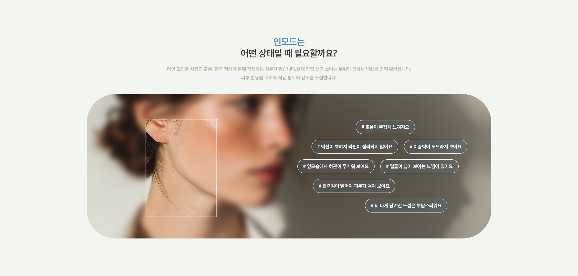 [인모드는 어떤 상태일 때 필요할까요?] # 볼살이 무겁게 느껴져요 # 턱선이 흐려져 라인이 정리되지 않아요 # 이중턱이 도드라져 보여요 # 옆모습에서 하관이 무거워 보여요 # 얼굴이 넓어 보이는 느낌이 있어요 # 탄력감이 떨어져 피부가 쳐져 보여요 # 티 나게 당겨진 느낌은 부담스러워요