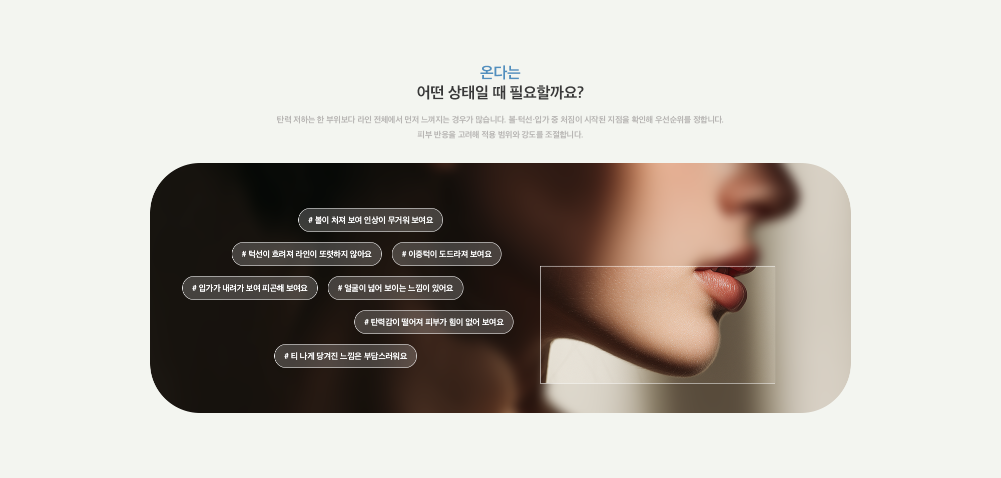 [온다는 어떤 상태일 때 필요할까요?] # 볼이 처져 보여 인상이 무거워 보여요 # 턱선이 흐려져 라인이 또렷하지 않아요 # 이중턱이 도드라져 보여요 # 입가가 내려가 보여 피곤해 보여요 # 얼굴이 넓어 보이는 느낌이 있어요 # 탄력감이 떨어져 피부가 힘이 없어 보여요 # 티 나게 당겨진 느낌은 부담스러워요