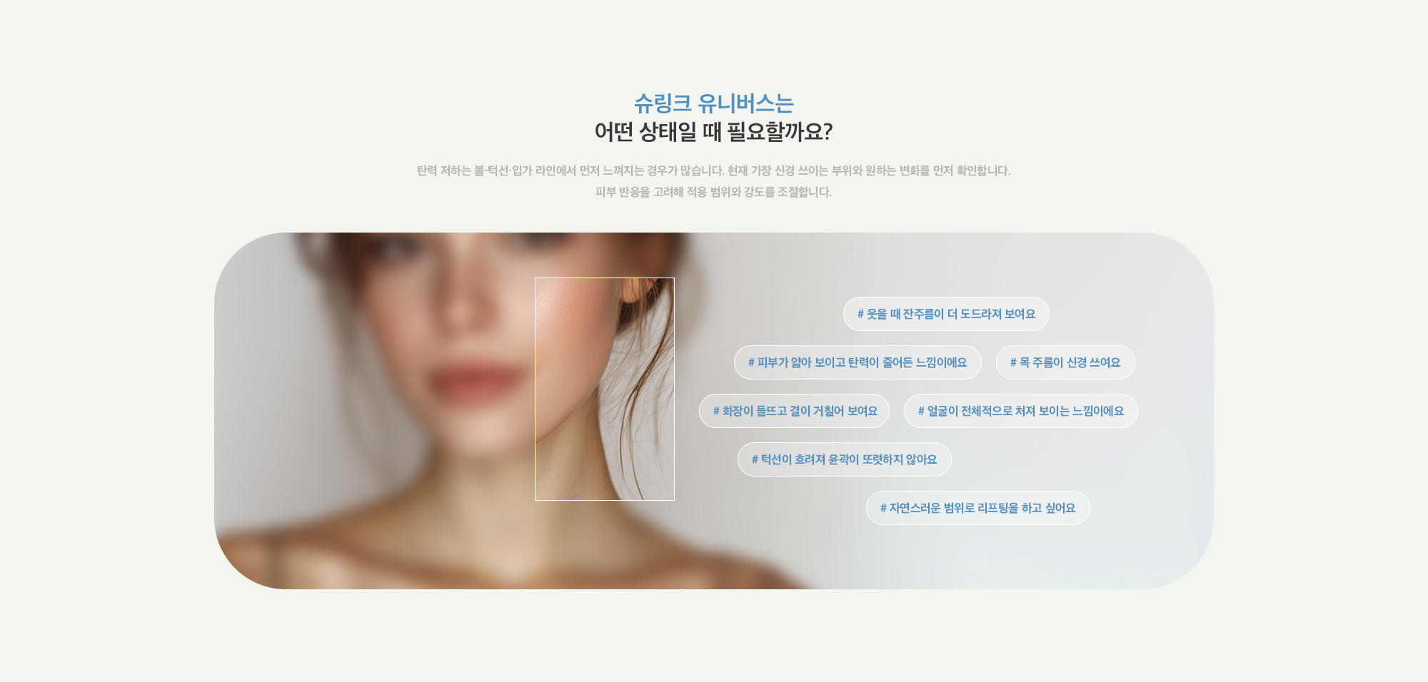 [슈링크 유니버스는 어떤 상태일 때 필요할까요?] # 웃을 때 잔주름이 더 도드라져 보여요 # 피부가 얇아 보이고 탄력이 줄어든 느낌이에요 # 목 주름이 신경 쓰여요 # 화장이 들뜨고 결이 거칠어 보여요 # 얼굴이 전체적으로 처져 보이는 느낌이에요 # 턱선이 흐려져 윤곽이 또렷하지 않아요 # 자연스러운 범위로 리프팅을 하고 싶어요