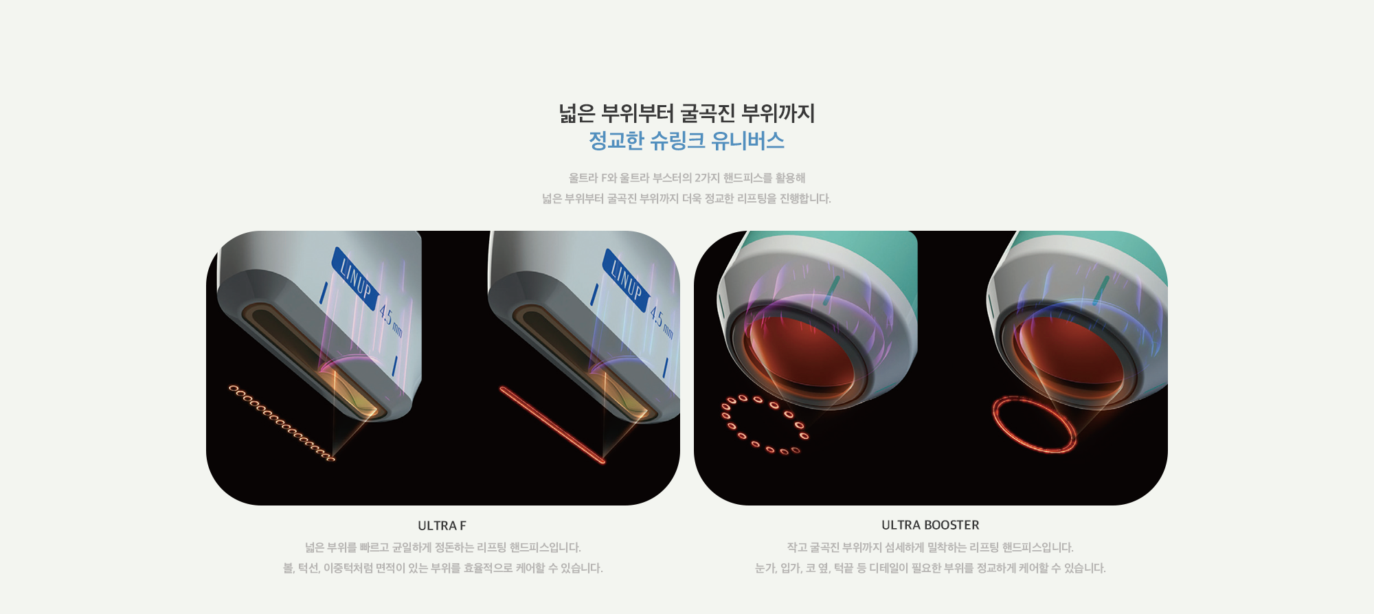 [넓은 부위부터 굴곡진 부위까지 정교한 슈링크 유니버스] ULTRA F : 넓은 부위를 빠르고 균일하게 정돈하는 리프팅 핸드피스입니다. 볼, 턱선, 이중턱처럼 면적이 있는 부위를 효율적으로 케어할 수 있습니다. / ULTRA BOOSTER : 작고 굴곡진 부위까지 섬세하게 밀착하는 리프팅 핸드피스입니다. 눈가, 입가, 코 옆, 턱끝 등 디테일이 필요한 부위를 정교하게 케어할 수 있습니다.