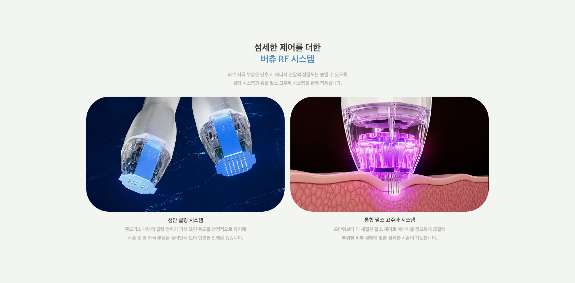 [섬세한 제어를 더한 버츄 RF 시스템] 첨단 쿨링 시스템 : 핸드피스 내부의 쿨링 장치가 피부 표면 온도를 안정적으로 유지해 시술 중 열 자극 부담을 줄이면서 보다 편안한 진행을 돕습니다. / 통합 펄스 고주파 시스템 : 초단위보다 더 세밀한 펄스 제어로 에너지를 정교하게 조절해 부위별 피부 상태에 맞춘 섬세한 시술이 가능합니다.