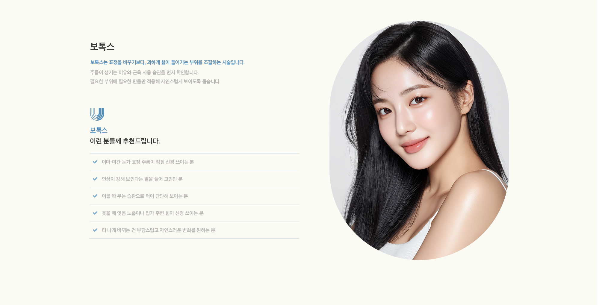 [보톡스] 보톡스는 표정을 바꾸기보다, 과하게 힘이 들어가는 부위를 조절하는 시술입니다. 주름이 생기는 이유와 근육 사용 습관을 먼저 확인합니다. 필요한 부위에 필요한 만큼만 적용해 자연스럽게 보이도록 돕습니다.