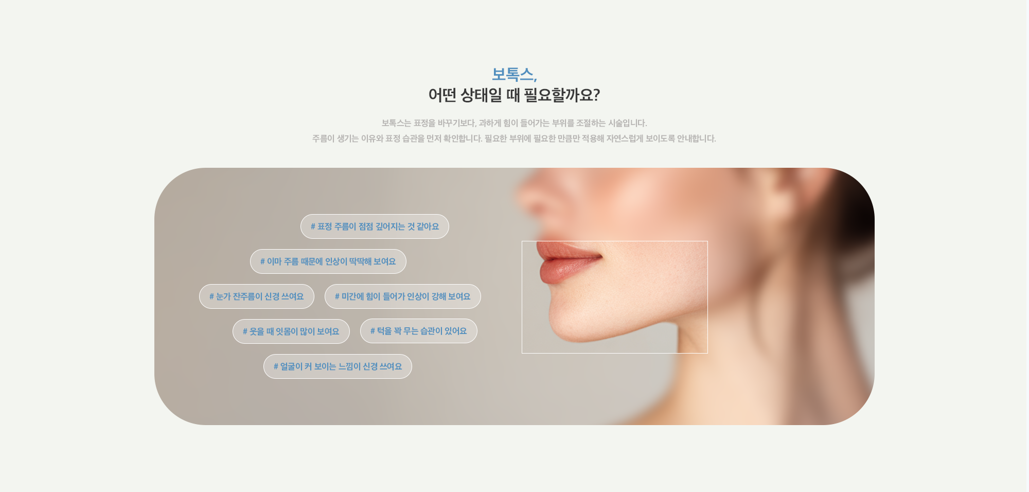 [보톡스, 어떤 상태일 때 필요할까요?] # 표정 주름이 점점 깊어지는 것 같아요 # 이마 주름 때문에 인상이 딱딱해 보여요 # 눈가 잔주름이 신경 쓰여요 # 미간에 힘이 들어가 인상이 강해 보여요 # 웃을 때 잇몸이 많이 보여요 # 턱을 꽉 무는 습관이 있어요 # 얼굴이 커 보이는 느낌이 신경 쓰여요