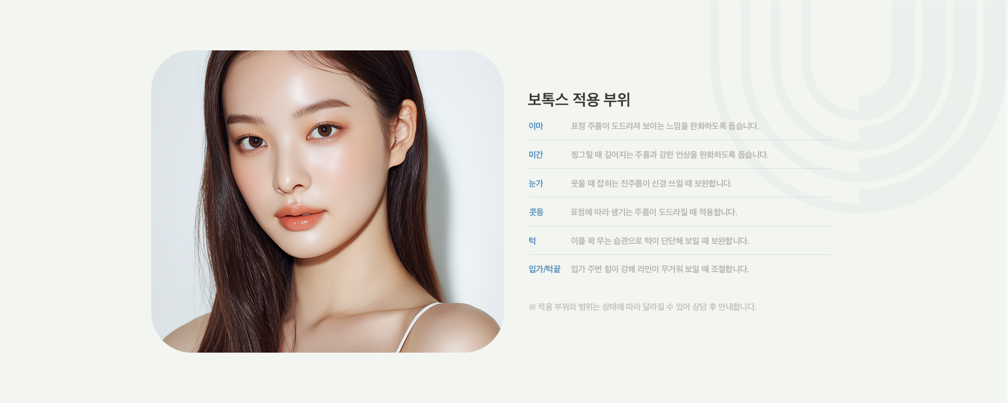 [보톡스 적용 부위] 이마 : 표정 주름이 도드라져 보이는 느낌을 완화하도록 돕습니다. / 미간 : 찡그릴 때 깊어지는 주름과 강한 인상을 완화하도록 돕습니다. / 눈가 : 웃을 때 잡히는 잔주름이 신경 쓰일 때 보완합니다. / 콧등 : 표정에 따라 생기는 주름이 도드라질 때 적용합니다. / 턱 : 이를 꽉 무는 습관으로 턱이 단단해 보일 때 보완합니다. / 입가&턱끝 : 입가 주변 힘이 강해 라인이 무거워 보일 때 조절합니다.