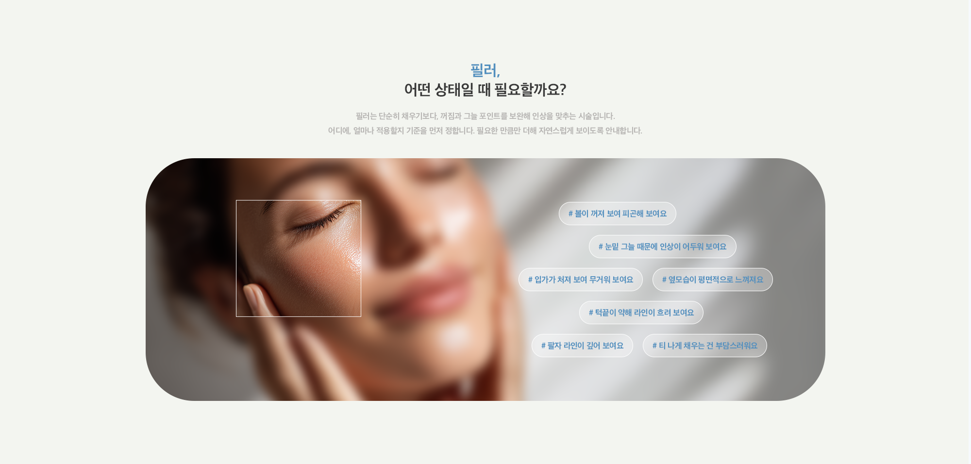 [필러, 어떤 상태일 때 필요할까요?] # 볼이 꺼져 보여 피곤해 보여요 # 눈밑 그늘 때문에 인상이 어두워 보여요 # 입가가 처져 보여 무거워 보여요 # 옆모습이 평면적으로 느껴져요 # 턱끝이 약해 라인이 흐려 보여요 # 팔자 라인이 깊어 보여요 # 티 나게 채우는 건 부담스러워요
