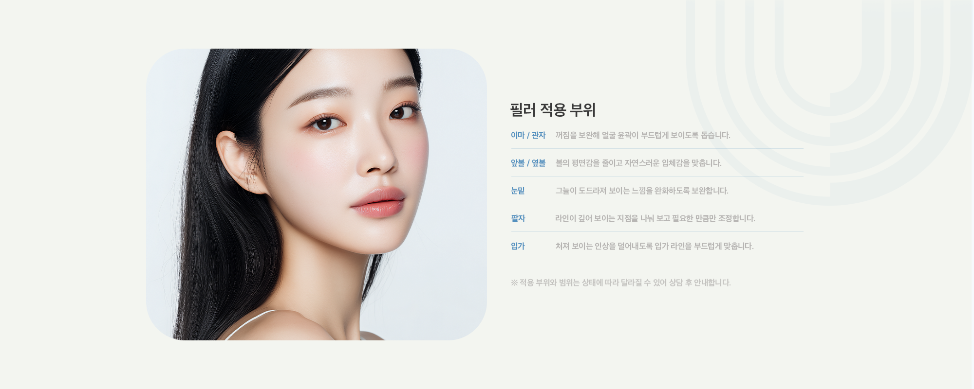 [필러 적용 부위] 이마 / 관자 : 꺼짐을 보완해 얼굴 윤곽이 부드럽게 보이도록 돕습니다. / 앞볼 / 옆볼 : 볼의 평면감을 줄이고 자연스러운 입체감을 맞춥니다. / 눈밑 : 그늘이 도드라져 보이는 느낌을 완화하도록 보완합니다. / 팔자 : 라인이 깊어 보이는 지점을 나눠 보고 필요한 만큼만 조정합니다. / 입가 : 처져 보이는 인상을 덜어내도록 입가 라인을 부드럽게 맞춥니다.