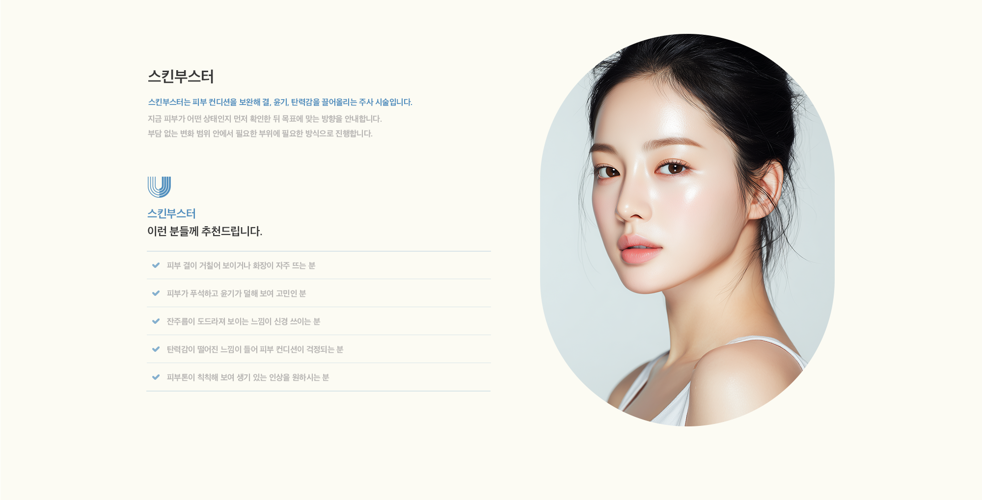 [스킨부스터] 스킨부스터는 피부 컨디션을 보완해 결, 윤기, 탄력감을 끌어올리는 주사 시술입니다. 지금 피부가 어떤 상태인지 먼저 확인한 뒤 목표에 맞는 방향을 안내합니다. 부담 없는 변화 범위 안에서 필요한 부위에 필요한 방식으로 진행합니다.