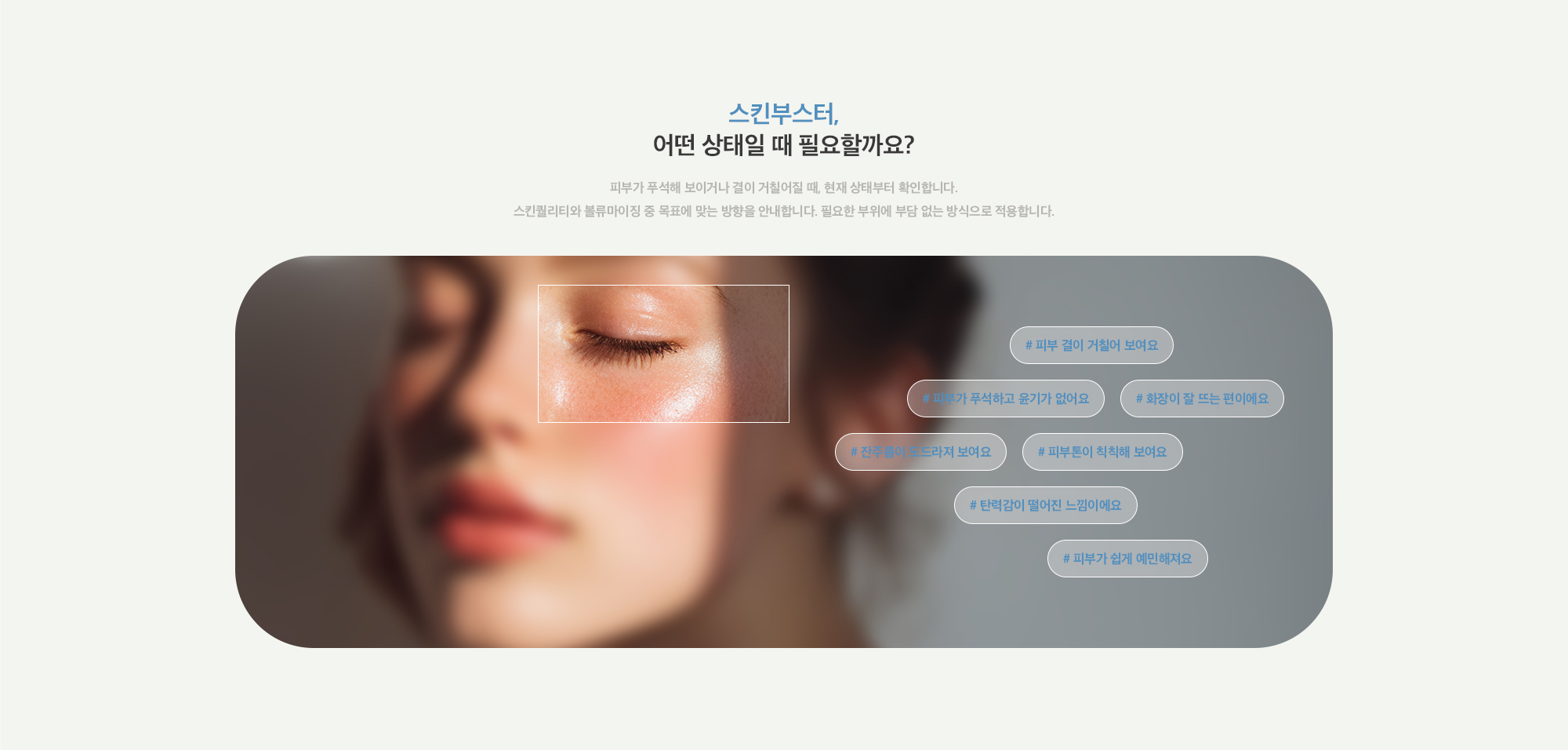[스킨부스터, 어떤 상태일 때 필요할까요?] # 피부 결이 거칠어 보여요 # 피부가 푸석하고 윤기가 없어요 # 화장이 잘 뜨는 편이에요 # 잔주름이 도드라져 보여요 # 피부톤이 칙칙해 보여요 # 탄력감이 떨어진 느낌이에요 # 피부가 쉽게 예민해져요