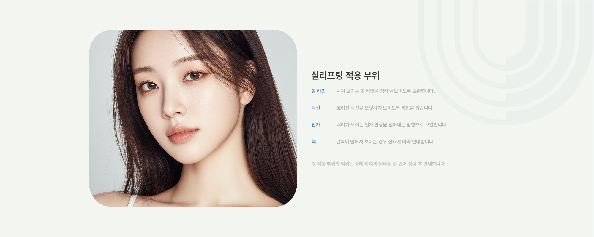 [실리프팅 적용 부위] 볼 라인 : 처져 보이는 볼 라인을 정리해 보이도록 보완합니다. / 턱선 : 흐려진 턱선을 또렷하게 보이도록 라인을 잡습니다. / 입가 : 내려가 보이는 입가 인상을 덜어내는 방향으로 보완합니다. / 목 : 탄력이 떨어져 보이는 경우 상태에 따라 안내합니다.