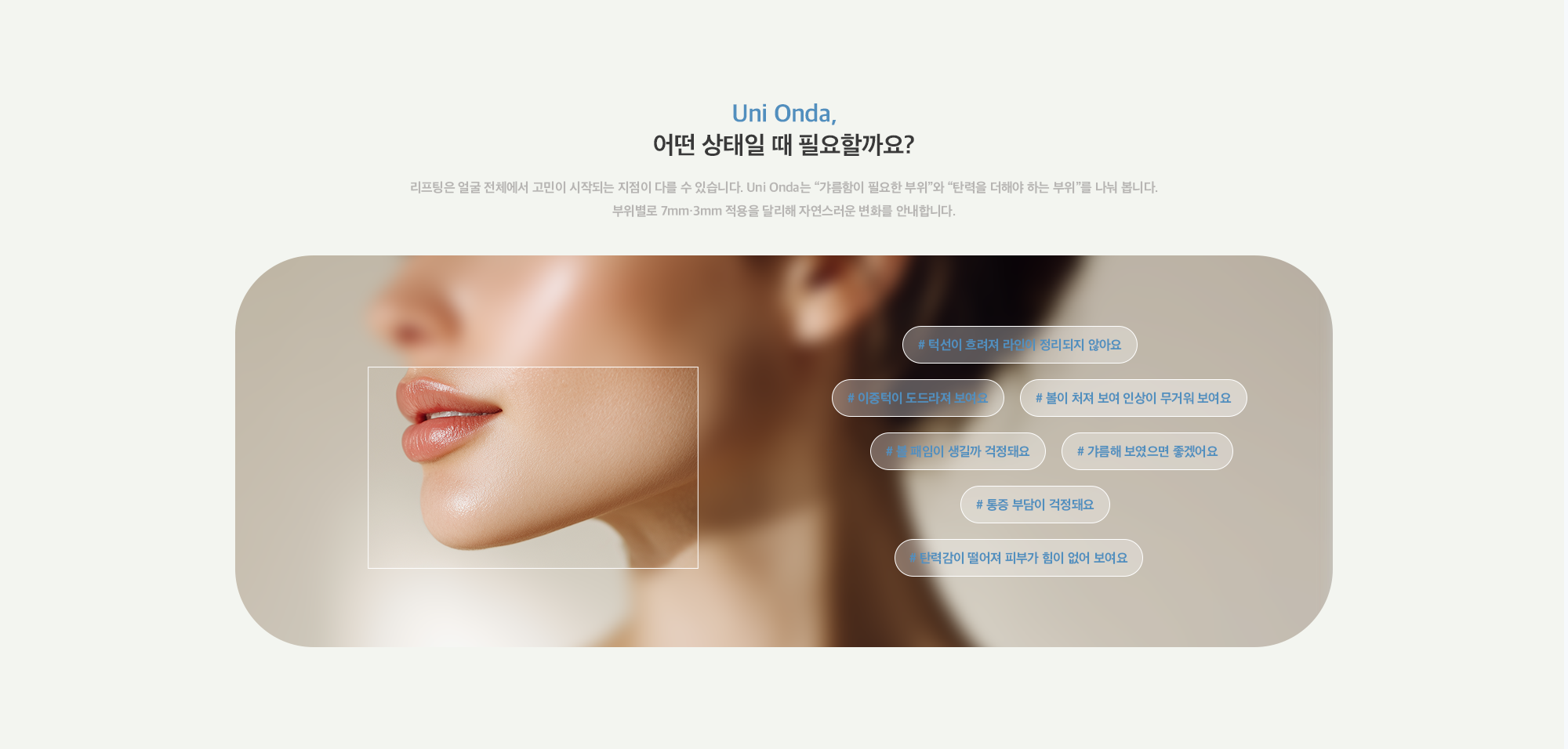 [Uni Onda, 어떤 상태일 때 필요할까요?] # 턱선이 흐려져 라인이 정리되지 않아요 # 이중턱이 도드라져 보여요 # 볼이 처져 보여 인상이 무거워 보여요# 볼 패임이 생길까 걱정돼요# 갸름해 보였으면 좋겠어요 # 통증 부담이 걱정돼요 # 탄력감이 떨어져 피부가 힘이 없어 보여요