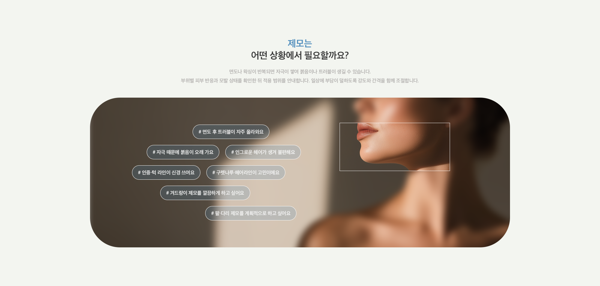 [제모는 어떤 상황에서 필요할까요?] # 면도 후 트러블이 자주 올라와요 # 자극 때문에 붉음이 오래 가요 # 인그로운 헤어가 생겨 불편해요# 인중·턱 라인이 신경 쓰여요 # 구렛나루·헤어라인이 고민이에요 # 겨드랑이 제모를 깔끔하게 하고 싶어요 # 팔·다리 제모를 계획적으로 하고 싶어요