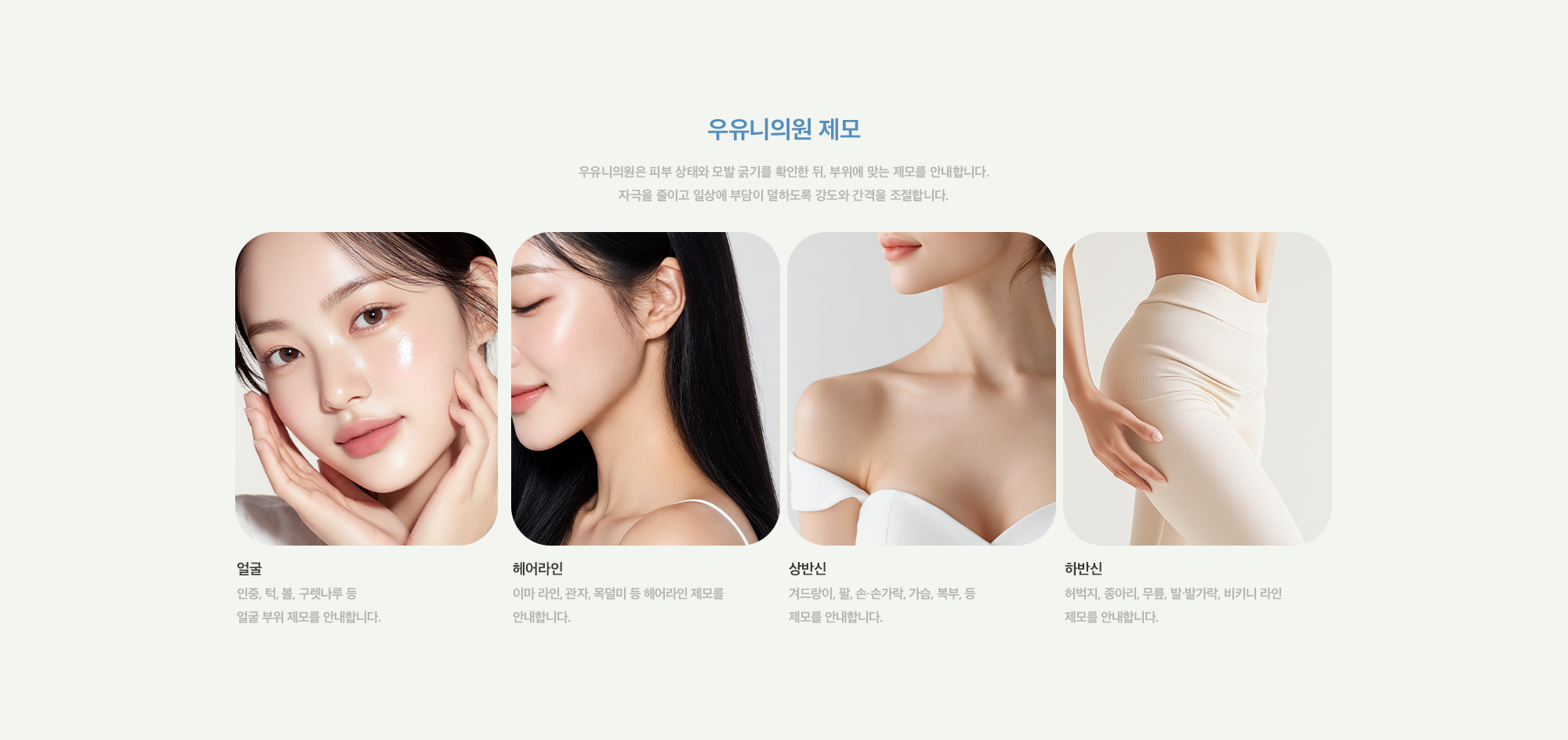 [우유니의원 제모] 얼굴 : 인중, 턱, 볼, 구렛나루 등 얼굴 부위 제모를 안내합니다. / 헤어라인 : 이마 라인, 관자, 목덜미 등 헤어라인 제모를 안내합니다. / 상반신 : 겨드랑이, 팔, 손·손가락, 가슴, 복부, 등 제모를 안내합니다. / 하반신 : 허벅지, 종아리, 무릎, 발·발가락, 비키니 라인 제모를 안내합니다.